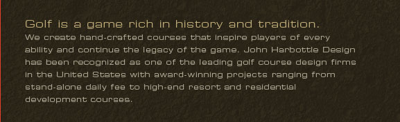 Golf is a game rich in history and tradition.
We create hand-crafted courses that inspire players of every ability and continue the legacy of the game. John Harbottle Design has been recognized as one of the leading golf course design firms in the United States with award-winning projects ranging from stand-alone daily fee to high-end resort and residential development courses.